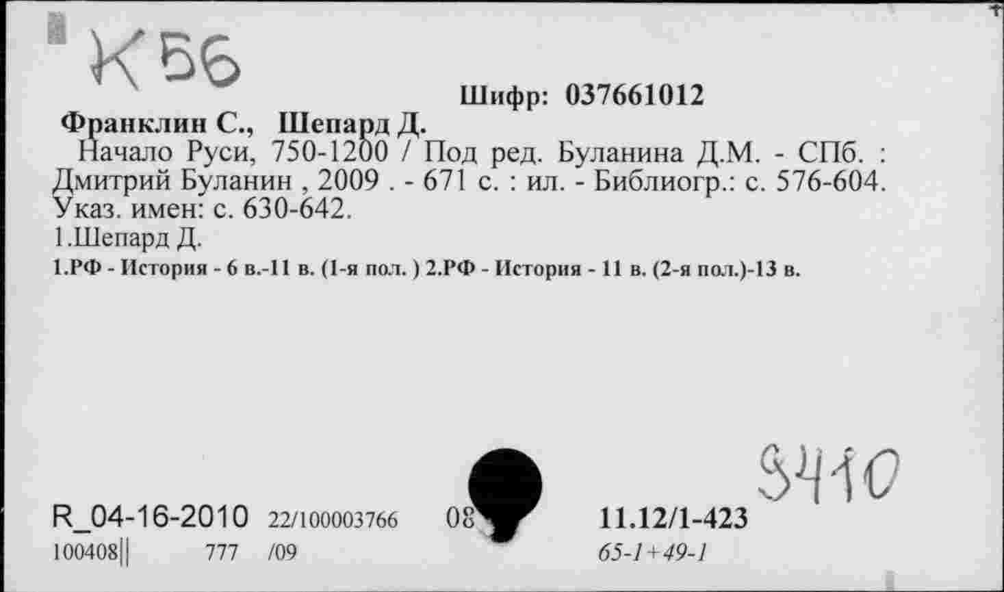 ﻿К 56
Шифр: 037661012
Франклин С., Шепард Д.
Начало Руси, 750-1200 / Под ред. Буланина Д.М. - СПб. : Дмитрий Буланин , 2009 . - 671 с. : ил. - Библиогр.: с. 576-604. Указ, имен: с. 630-642.
1 .Шепард Д.
1.РФ - История - 6 в.-И в. (1-я пол. ) 2.РФ - История -11 в. (2-я пол.)-13 в.
R_04-16-2010 22/100003766
100408Ц	777 /09
SW
11.12/1-423
65-1+49-1